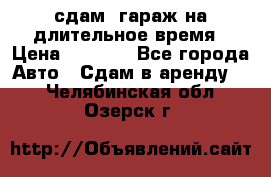сдам  гараж на длительное время › Цена ­ 2 000 - Все города Авто » Сдам в аренду   . Челябинская обл.,Озерск г.